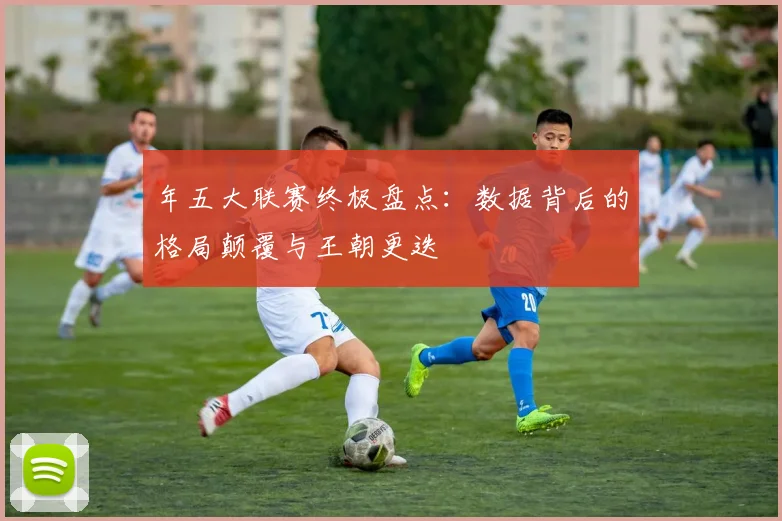 年五大联赛终极盘点:数据背后的格局颠覆与王朝更迭