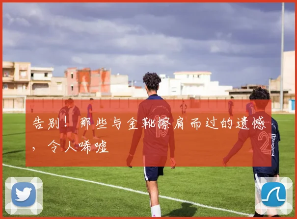 告别!那些与金靴擦肩而过的遗憾,令人唏嘘