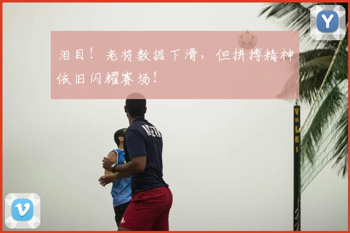 泪目!老将数据下滑,但拼搏精神依旧闪耀赛场!