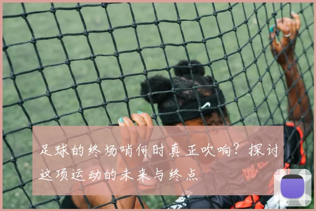 足球的终场哨何时真正吹响?探讨这项运动的未来与终点