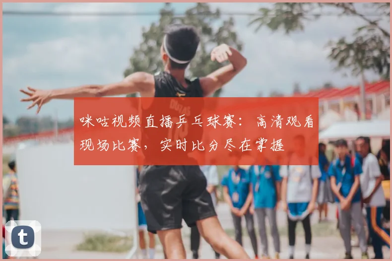咪咕视频直播乒乓球赛:高清观看现场比赛,实时比分尽在掌握
