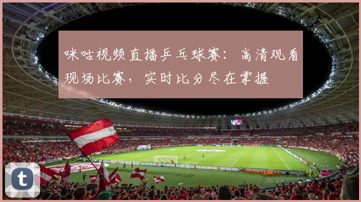 咪咕视频直播乒乓球赛：高清观看现场比赛，实时比分尽在掌握